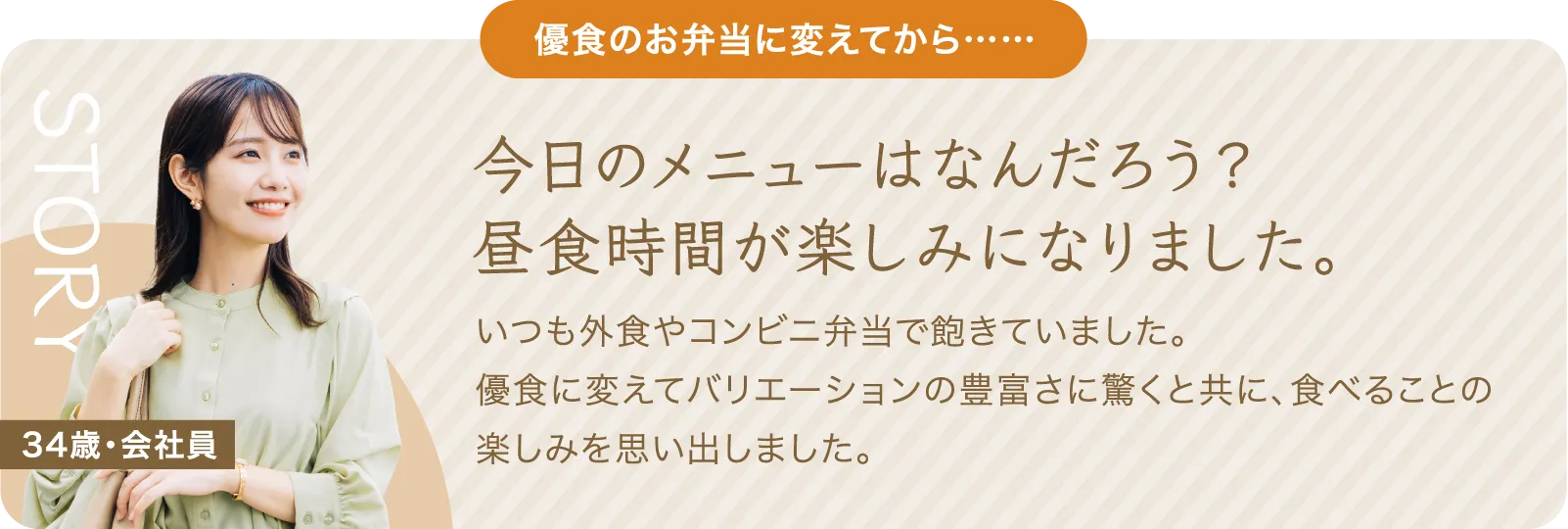 優食のお弁当に変えてから、今日のメニューはなんだろう？昼食時間が楽しみになりました。いつも外食やコンビニ弁当で飽きていました。優食に変えてバリエーションの豊富さに驚くと共に、食べることの楽しみを思い出しました。34歳・会社員