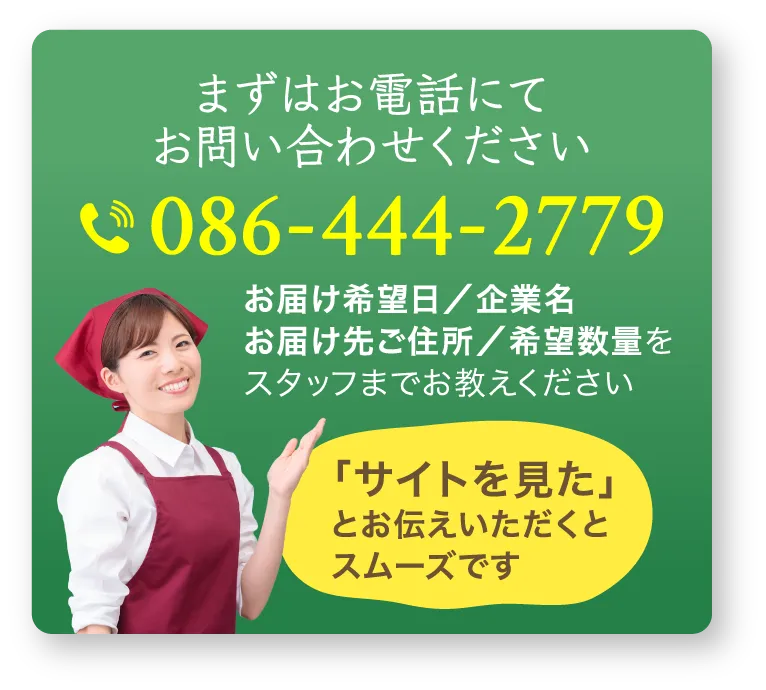 まずはお電話にてお問い合わせください。086-444-2779 お届け希望日／企業名／お届け先ご住所／希望数量をスタッフまでお教えください。「サイトを見た」とお伝えいただくとスムーズです。