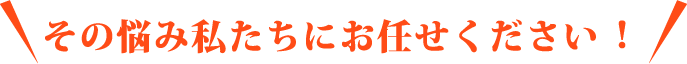 その悩み私たちにお任せください！